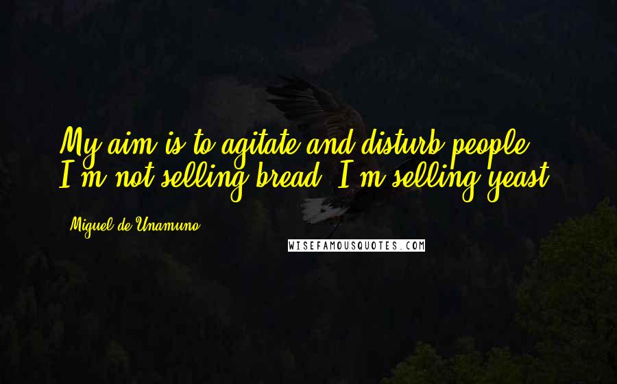 Miguel De Unamuno Quotes: My aim is to agitate and disturb people. I'm not selling bread; I'm selling yeast.