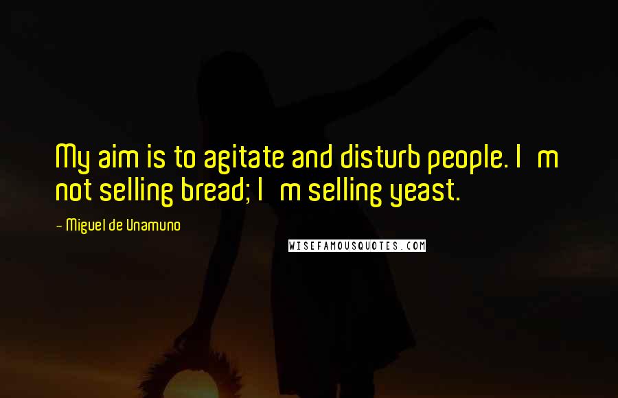 Miguel De Unamuno Quotes: My aim is to agitate and disturb people. I'm not selling bread; I'm selling yeast.