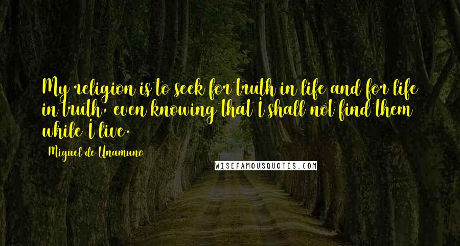 Miguel De Unamuno Quotes: My religion is to seek for truth in life and for life in truth, even knowing that I shall not find them while I live.