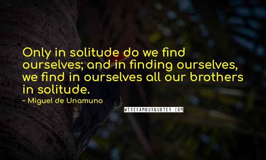 Miguel De Unamuno Quotes: Only in solitude do we find ourselves; and in finding ourselves, we find in ourselves all our brothers in solitude.