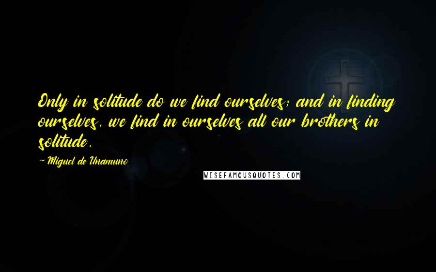 Miguel De Unamuno Quotes: Only in solitude do we find ourselves; and in finding ourselves, we find in ourselves all our brothers in solitude.