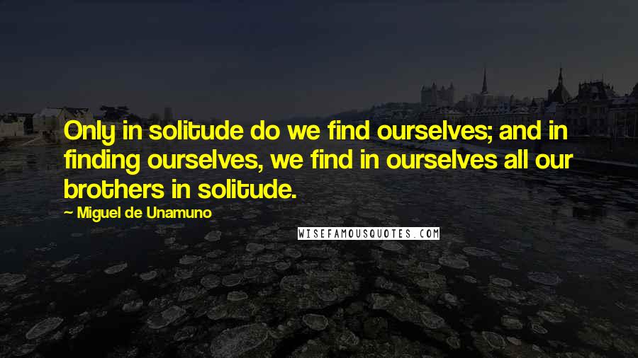 Miguel De Unamuno Quotes: Only in solitude do we find ourselves; and in finding ourselves, we find in ourselves all our brothers in solitude.
