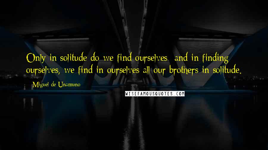 Miguel De Unamuno Quotes: Only in solitude do we find ourselves; and in finding ourselves, we find in ourselves all our brothers in solitude.