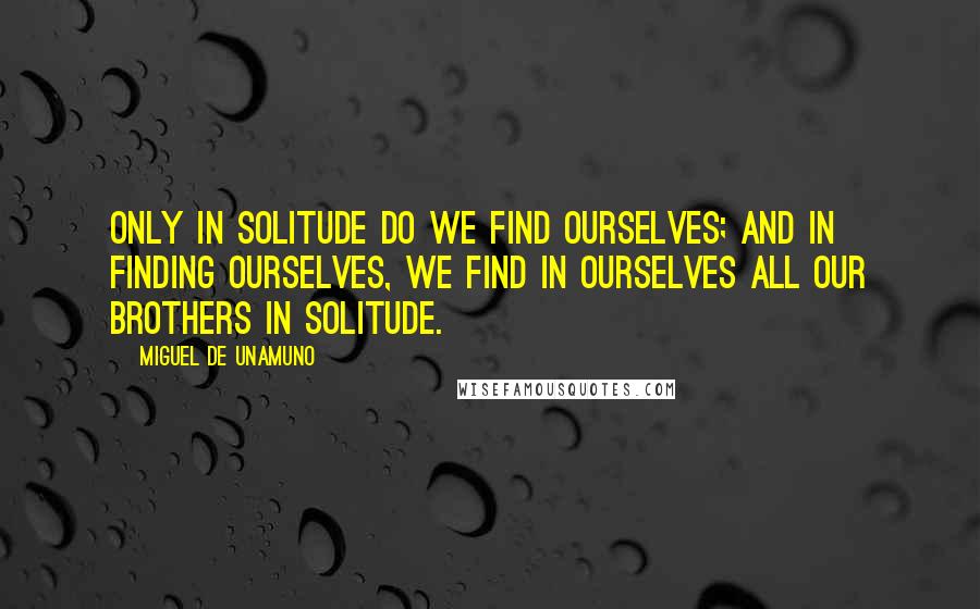 Miguel De Unamuno Quotes: Only in solitude do we find ourselves; and in finding ourselves, we find in ourselves all our brothers in solitude.