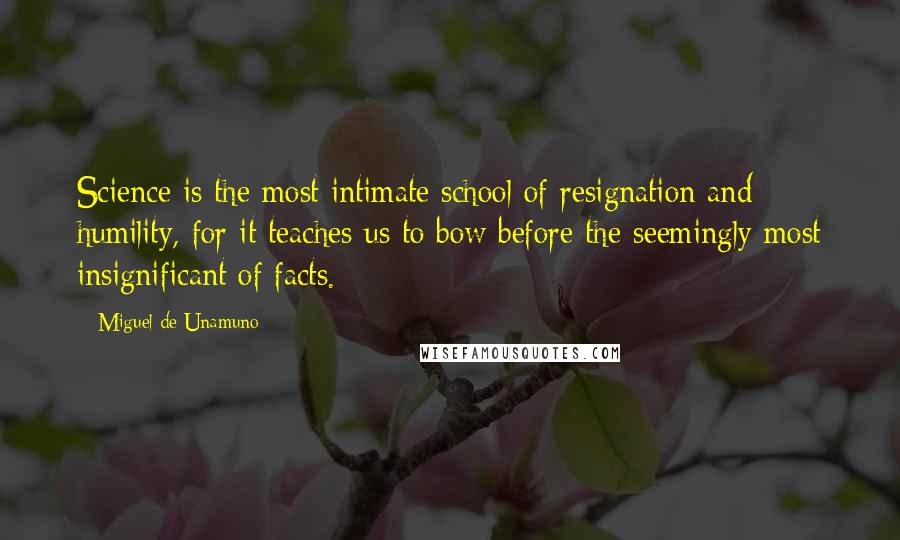 Miguel De Unamuno Quotes: Science is the most intimate school of resignation and humility, for it teaches us to bow before the seemingly most insignificant of facts.