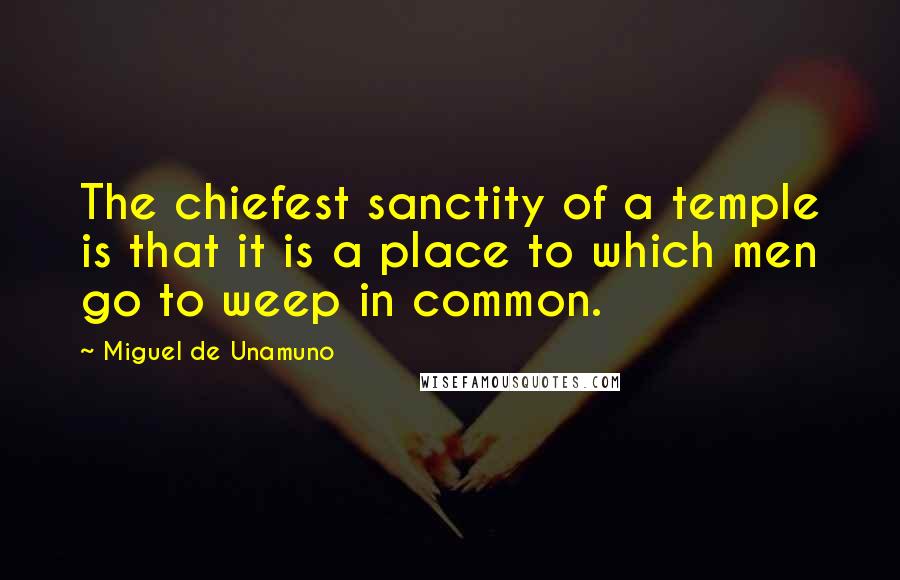 Miguel De Unamuno Quotes: The chiefest sanctity of a temple is that it is a place to which men go to weep in common.