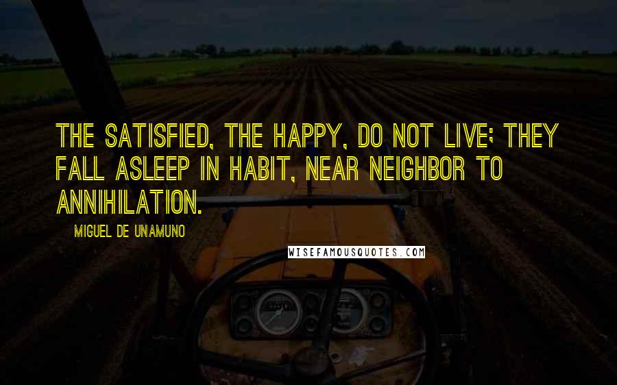 Miguel De Unamuno Quotes: The satisfied, the happy, do not live; they fall asleep in habit, near neighbor to annihilation.