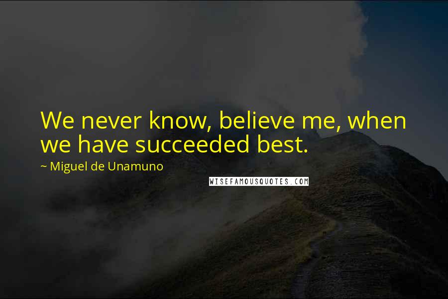 Miguel De Unamuno Quotes: We never know, believe me, when we have succeeded best.