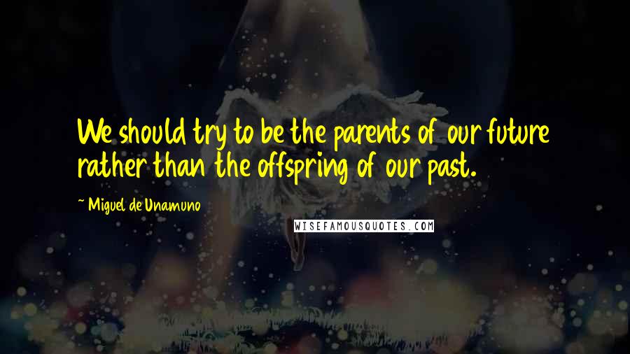 Miguel De Unamuno Quotes: We should try to be the parents of our future rather than the offspring of our past.