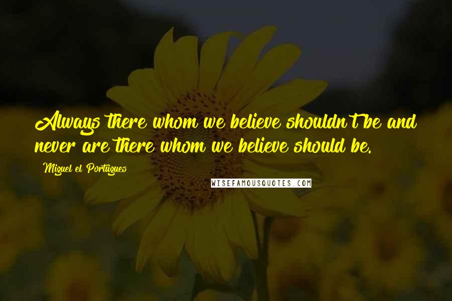 Miguel El Portugues Quotes: Always there whom we believe shouldn't be and never are there whom we believe should be.