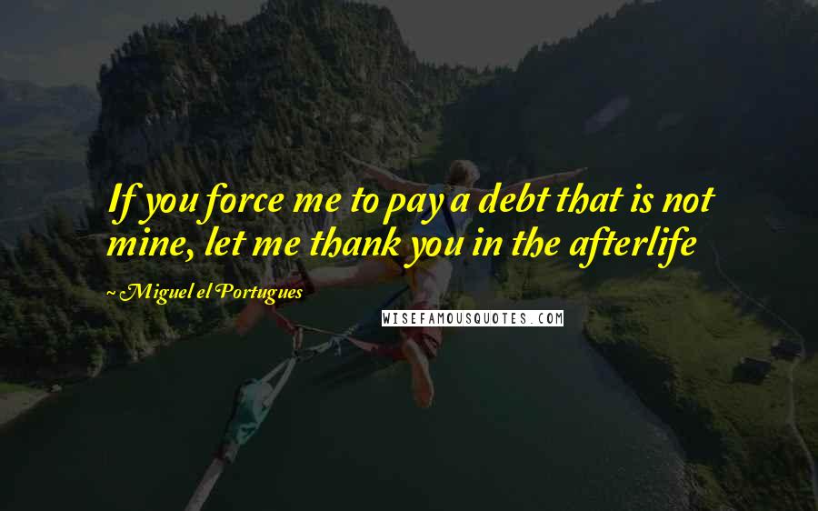Miguel El Portugues Quotes: If you force me to pay a debt that is not mine, let me thank you in the afterlife