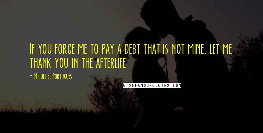 Miguel El Portugues Quotes: If you force me to pay a debt that is not mine, let me thank you in the afterlife