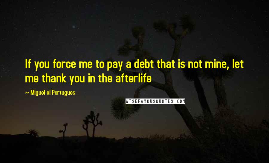 Miguel El Portugues Quotes: If you force me to pay a debt that is not mine, let me thank you in the afterlife