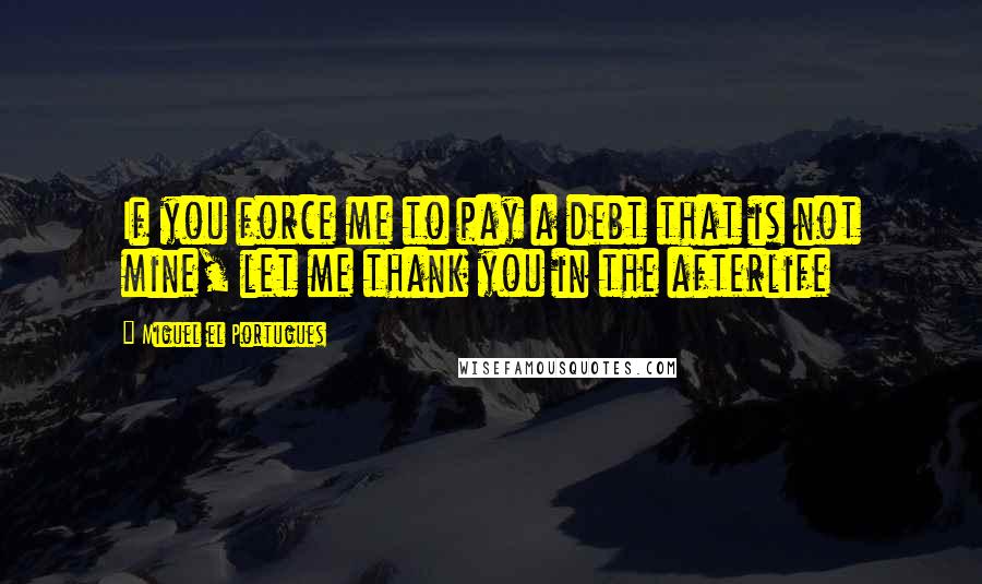 Miguel El Portugues Quotes: If you force me to pay a debt that is not mine, let me thank you in the afterlife