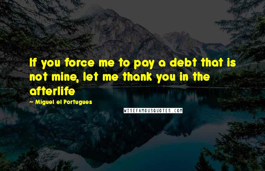 Miguel El Portugues Quotes: If you force me to pay a debt that is not mine, let me thank you in the afterlife