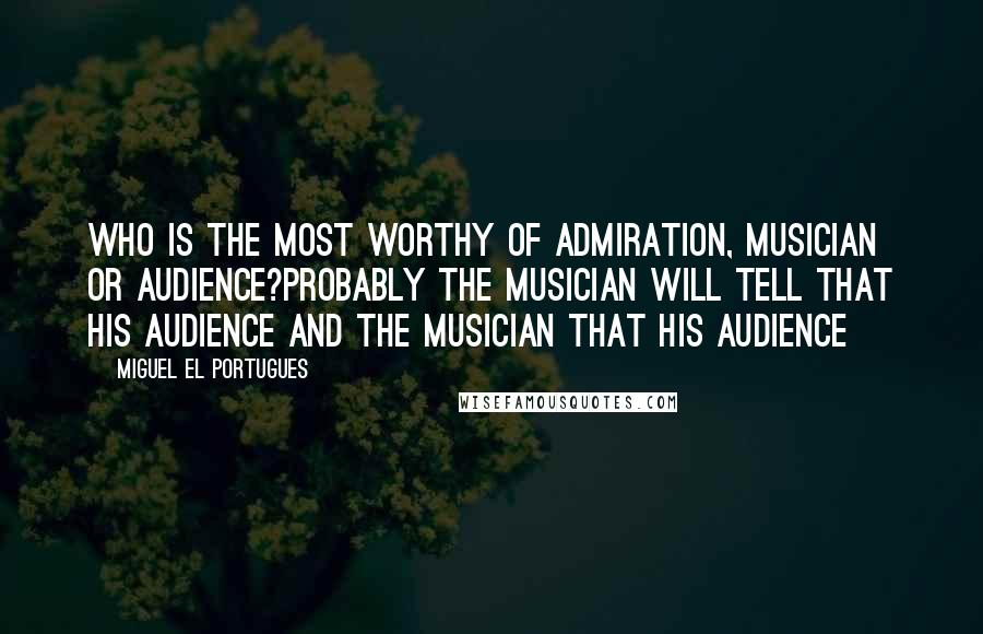 Miguel El Portugues Quotes: Who is the most worthy of admiration, musician or audience?Probably the musician will tell that his audience and the musician that his audience