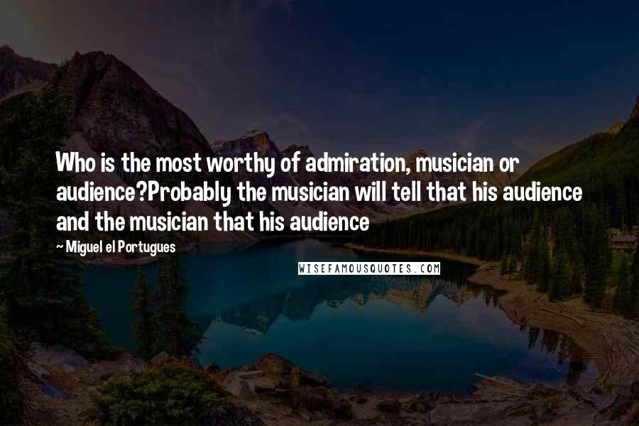 Miguel El Portugues Quotes: Who is the most worthy of admiration, musician or audience?Probably the musician will tell that his audience and the musician that his audience