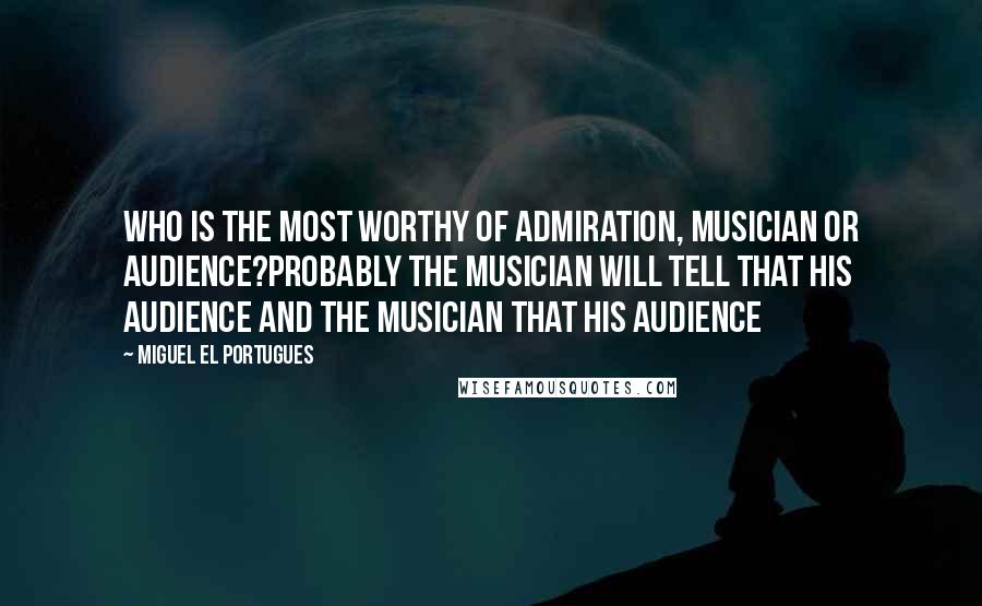Miguel El Portugues Quotes: Who is the most worthy of admiration, musician or audience?Probably the musician will tell that his audience and the musician that his audience