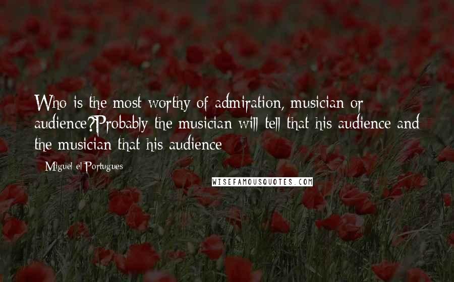 Miguel El Portugues Quotes: Who is the most worthy of admiration, musician or audience?Probably the musician will tell that his audience and the musician that his audience