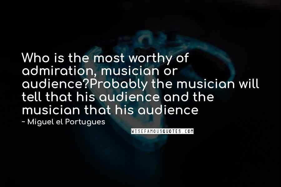 Miguel El Portugues Quotes: Who is the most worthy of admiration, musician or audience?Probably the musician will tell that his audience and the musician that his audience