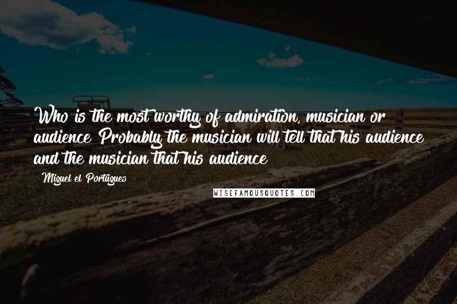 Miguel El Portugues Quotes: Who is the most worthy of admiration, musician or audience?Probably the musician will tell that his audience and the musician that his audience