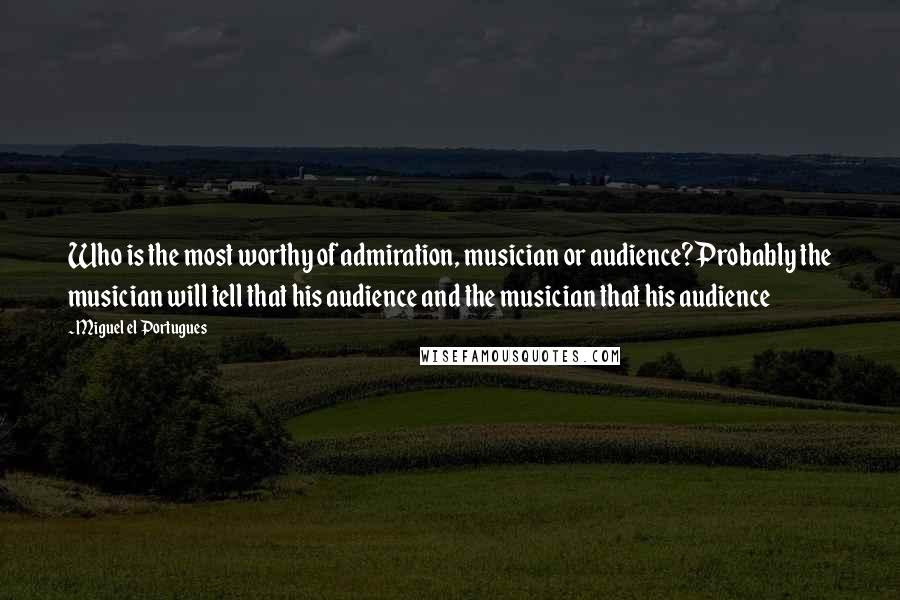 Miguel El Portugues Quotes: Who is the most worthy of admiration, musician or audience?Probably the musician will tell that his audience and the musician that his audience