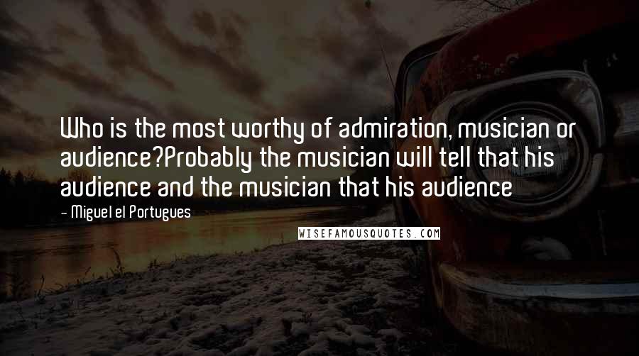 Miguel El Portugues Quotes: Who is the most worthy of admiration, musician or audience?Probably the musician will tell that his audience and the musician that his audience
