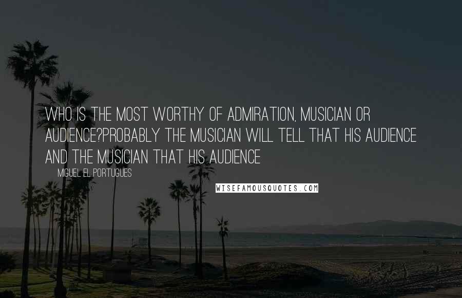 Miguel El Portugues Quotes: Who is the most worthy of admiration, musician or audience?Probably the musician will tell that his audience and the musician that his audience
