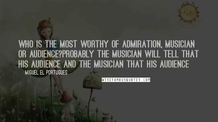 Miguel El Portugues Quotes: Who is the most worthy of admiration, musician or audience?Probably the musician will tell that his audience and the musician that his audience
