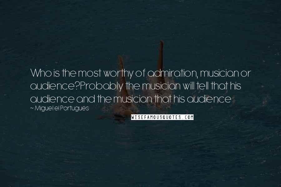 Miguel El Portugues Quotes: Who is the most worthy of admiration, musician or audience?Probably the musician will tell that his audience and the musician that his audience