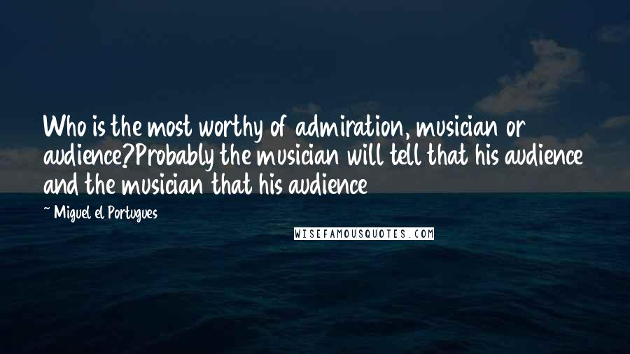Miguel El Portugues Quotes: Who is the most worthy of admiration, musician or audience?Probably the musician will tell that his audience and the musician that his audience