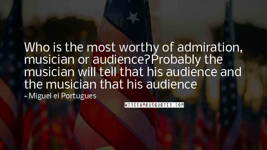 Miguel El Portugues Quotes: Who is the most worthy of admiration, musician or audience?Probably the musician will tell that his audience and the musician that his audience