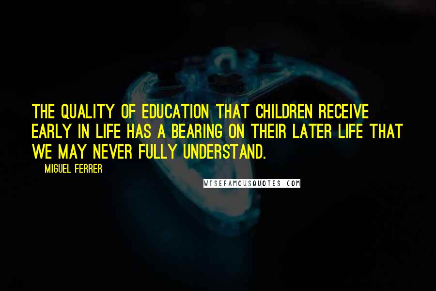 Miguel Ferrer Quotes: The quality of education that children receive early in life has a bearing on their later life that we may never fully understand.