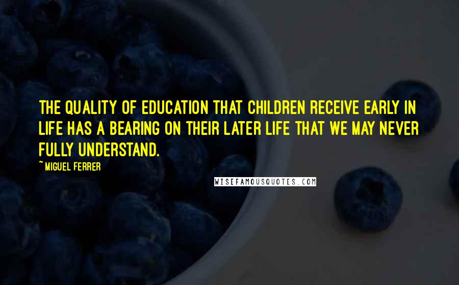 Miguel Ferrer Quotes: The quality of education that children receive early in life has a bearing on their later life that we may never fully understand.