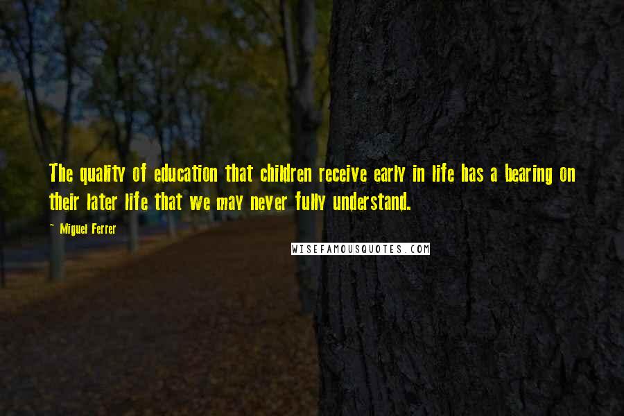 Miguel Ferrer Quotes: The quality of education that children receive early in life has a bearing on their later life that we may never fully understand.