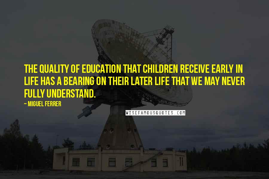 Miguel Ferrer Quotes: The quality of education that children receive early in life has a bearing on their later life that we may never fully understand.