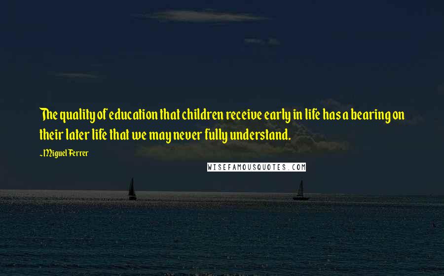 Miguel Ferrer Quotes: The quality of education that children receive early in life has a bearing on their later life that we may never fully understand.