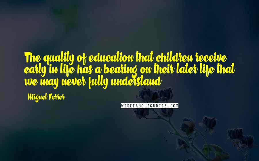 Miguel Ferrer Quotes: The quality of education that children receive early in life has a bearing on their later life that we may never fully understand.