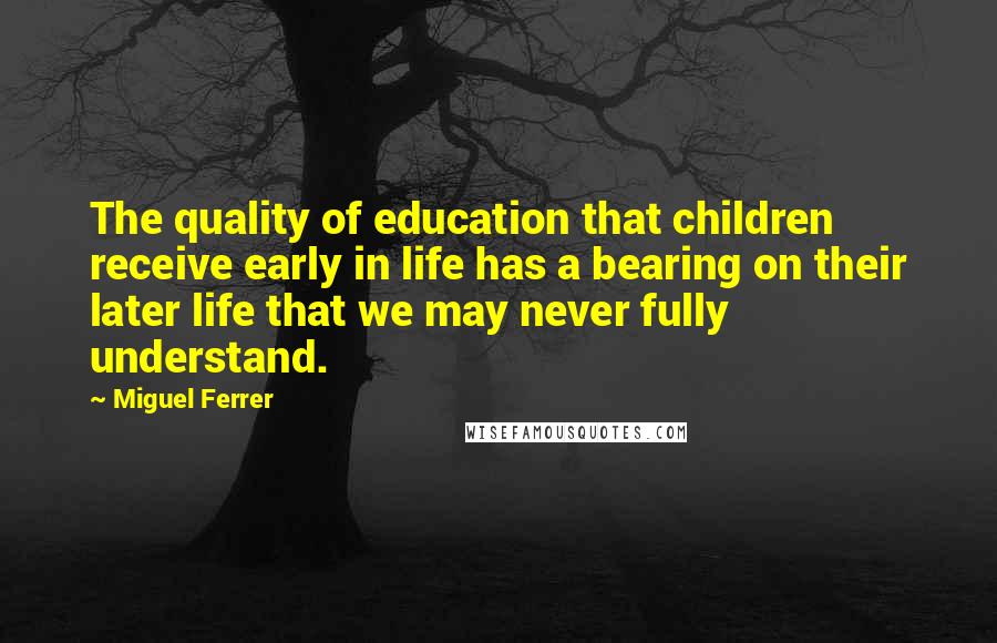 Miguel Ferrer Quotes: The quality of education that children receive early in life has a bearing on their later life that we may never fully understand.