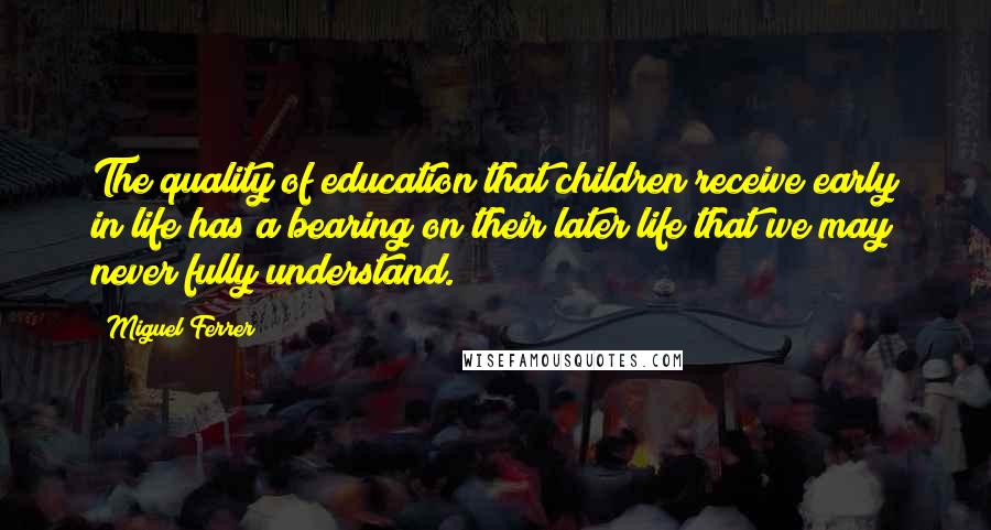 Miguel Ferrer Quotes: The quality of education that children receive early in life has a bearing on their later life that we may never fully understand.