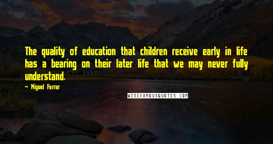 Miguel Ferrer Quotes: The quality of education that children receive early in life has a bearing on their later life that we may never fully understand.