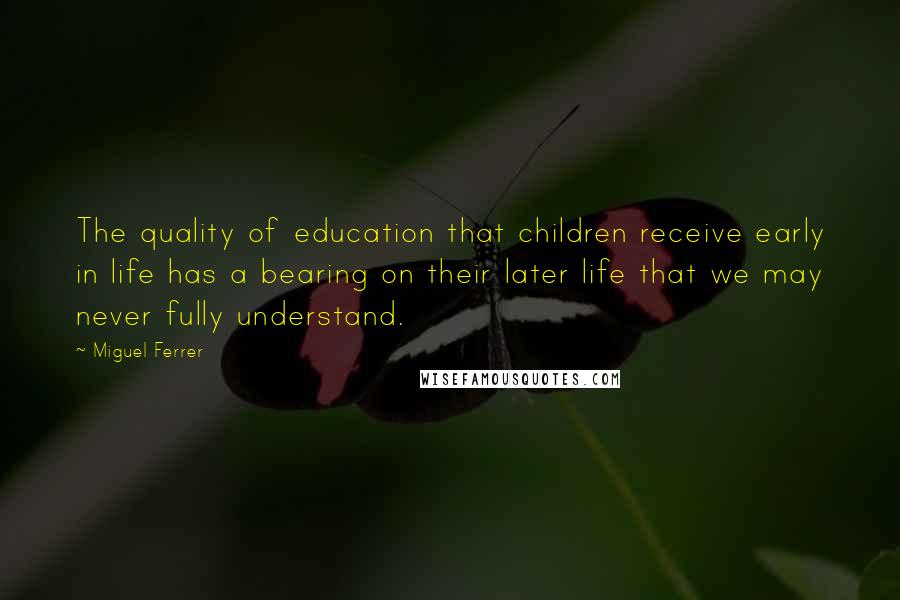 Miguel Ferrer Quotes: The quality of education that children receive early in life has a bearing on their later life that we may never fully understand.