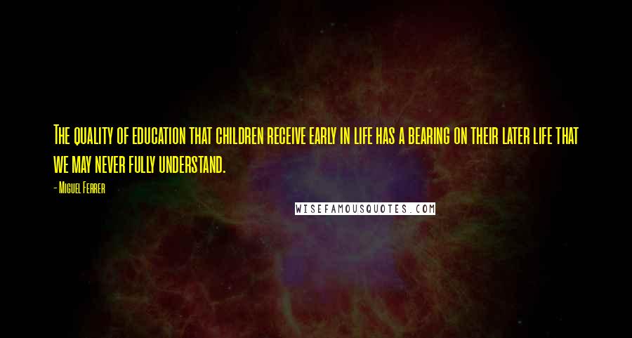 Miguel Ferrer Quotes: The quality of education that children receive early in life has a bearing on their later life that we may never fully understand.