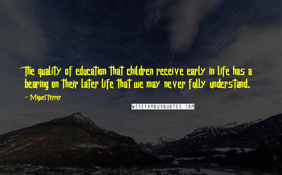 Miguel Ferrer Quotes: The quality of education that children receive early in life has a bearing on their later life that we may never fully understand.