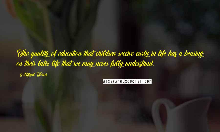 Miguel Ferrer Quotes: The quality of education that children receive early in life has a bearing on their later life that we may never fully understand.