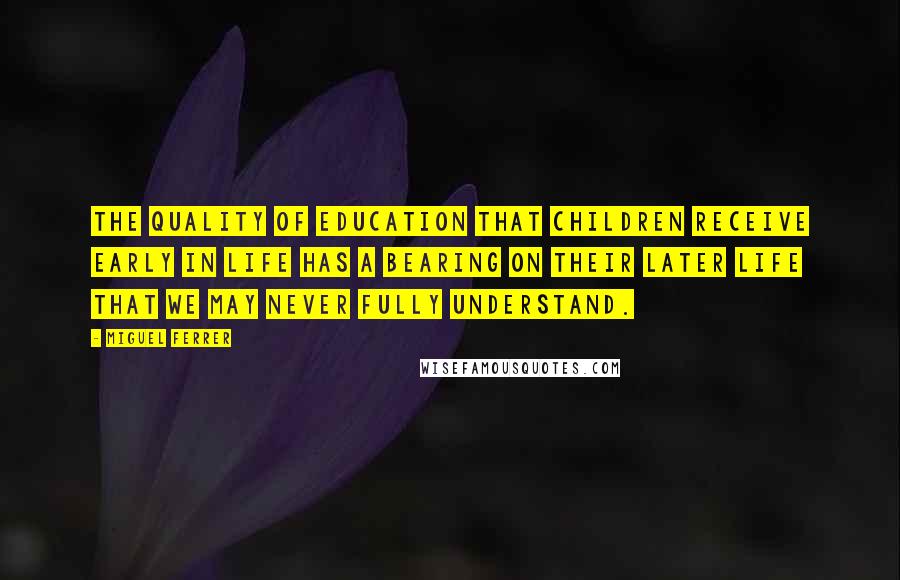 Miguel Ferrer Quotes: The quality of education that children receive early in life has a bearing on their later life that we may never fully understand.