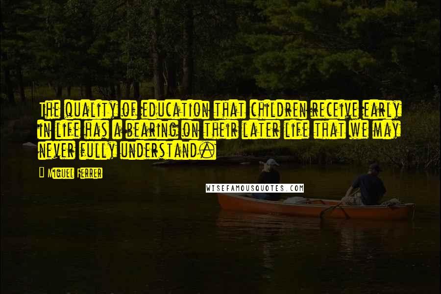 Miguel Ferrer Quotes: The quality of education that children receive early in life has a bearing on their later life that we may never fully understand.