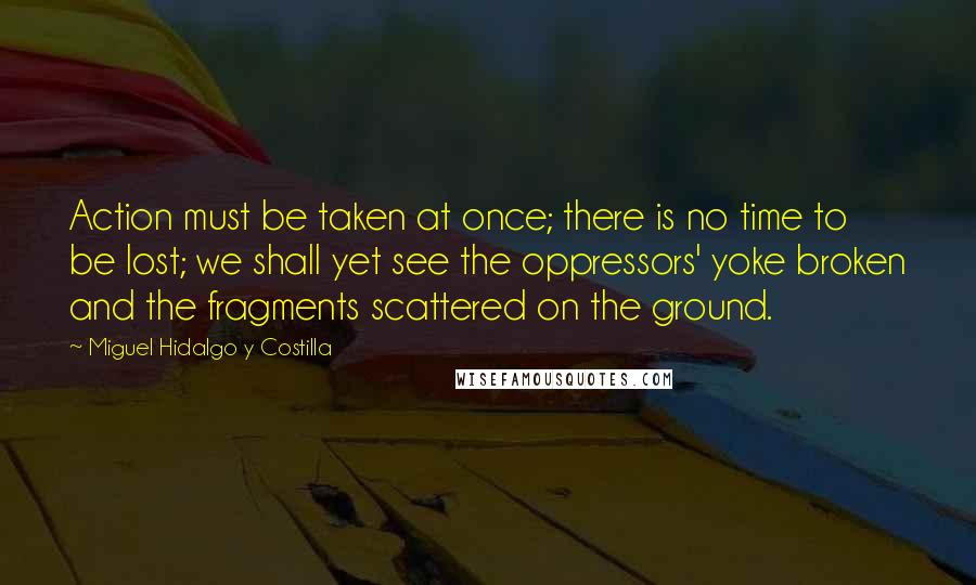 Miguel Hidalgo Y Costilla Quotes: Action must be taken at once; there is no time to be lost; we shall yet see the oppressors' yoke broken and the fragments scattered on the ground.