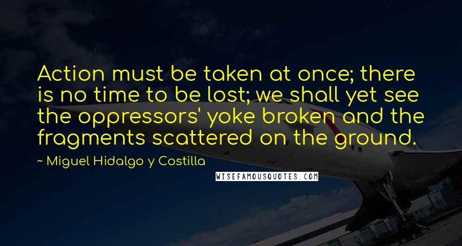 Miguel Hidalgo Y Costilla Quotes: Action must be taken at once; there is no time to be lost; we shall yet see the oppressors' yoke broken and the fragments scattered on the ground.