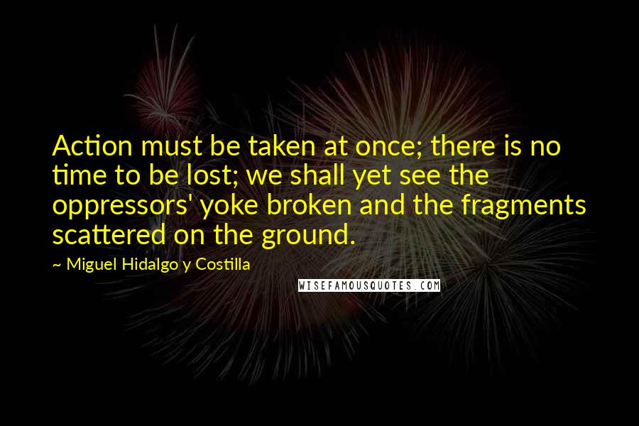Miguel Hidalgo Y Costilla Quotes: Action must be taken at once; there is no time to be lost; we shall yet see the oppressors' yoke broken and the fragments scattered on the ground.